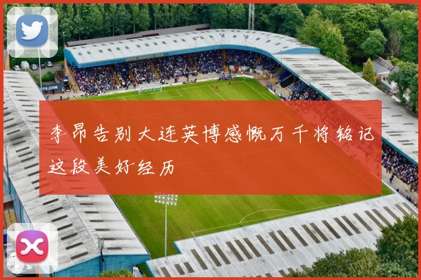 李昂告别大连英博感慨万千将铭记这段美好经历