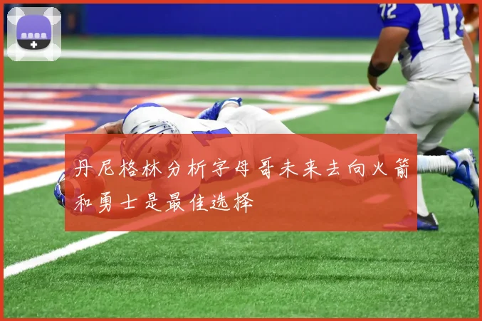 丹尼格林分析字母哥未来去向火箭和勇士是最佳选择