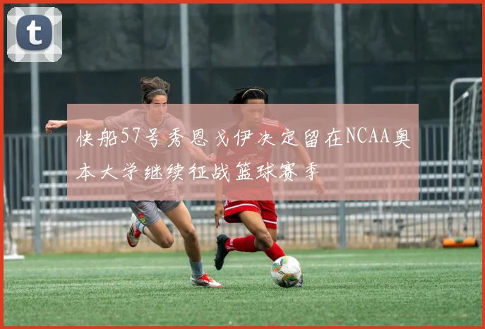 快船57号秀恩戈伊决定留在NCAA奥本大学继续征战篮球赛季