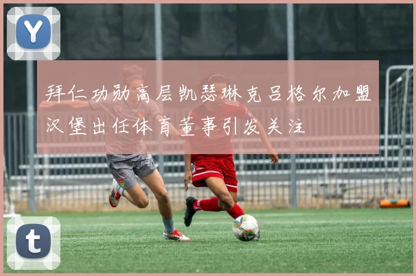 拜仁功勋高层凯瑟琳克吕格尔加盟汉堡出任体育董事引发关注