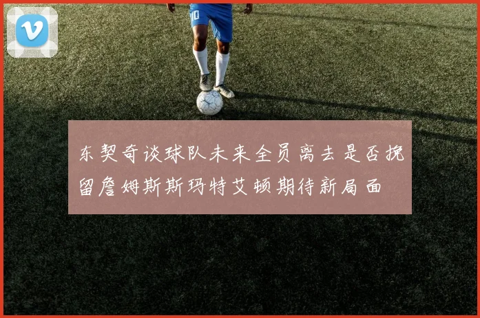 东契奇谈球队未来全员离去是否挽留詹姆斯斯玛特艾顿期待新局面