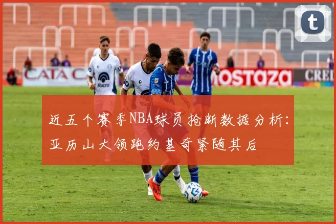 近五个赛季NBA球员抢断数据分析:亚历山大领跑约基奇紧随其后