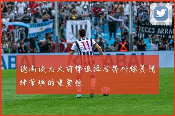 德尚谈九大前锋选择与替补球员情绪管理的重要性