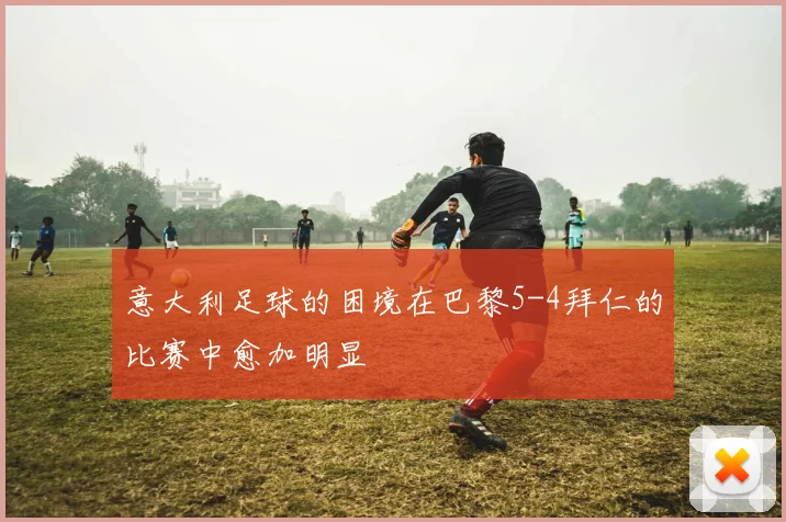 意大利足球的困境在巴黎5-4拜仁的比赛中愈加明显