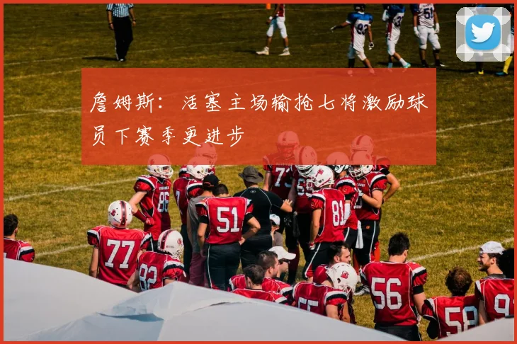 詹姆斯：活塞主场输抢七将激励球员下赛季更进步