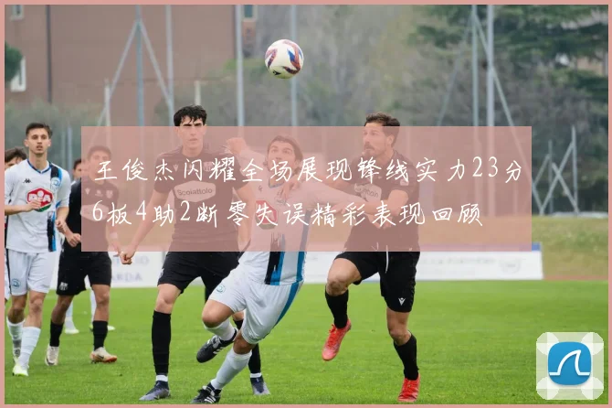 王俊杰闪耀全场展现锋线实力23分6板4助2断零失误精彩表现回顾