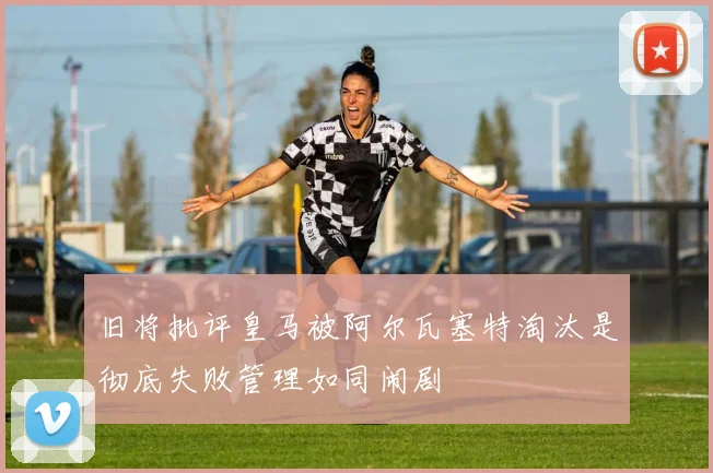 旧将批评皇马被阿尔瓦塞特淘汰是彻底失败管理如同闹剧