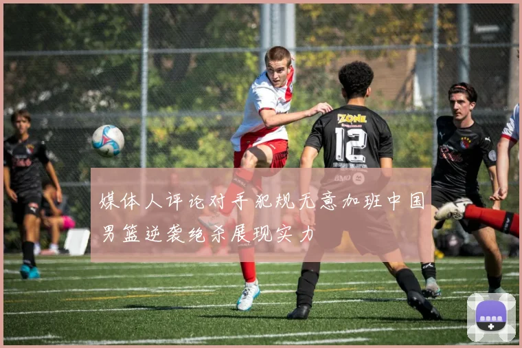媒体人评论对手犯规无意加班中国男篮逆袭绝杀展现实力