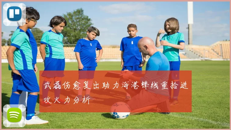 武磊伤愈复出助力海港锋线重拾进攻火力分析