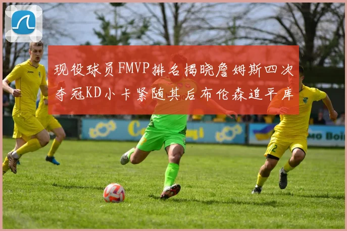 现役球员FMVP排名揭晓詹姆斯四次夺冠KD小卡紧随其后布伦森追平库里约基奇等
