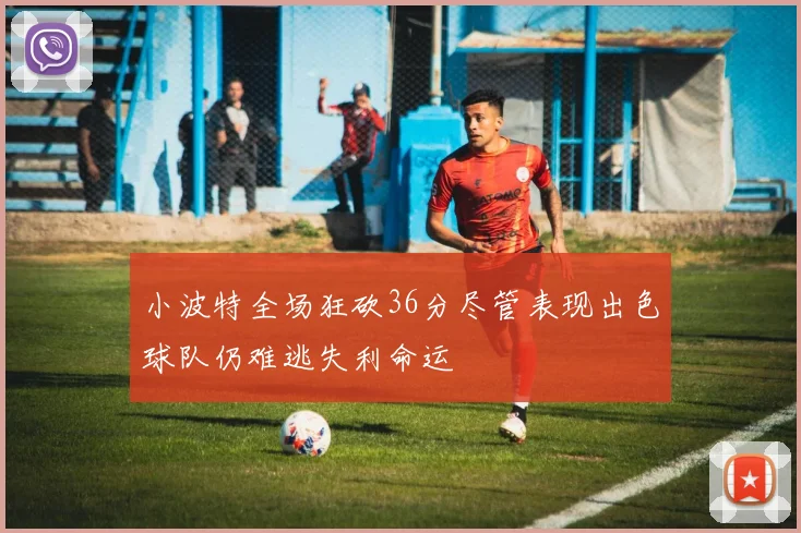 小波特全场狂砍36分尽管表现出色球队仍难逃失利命运