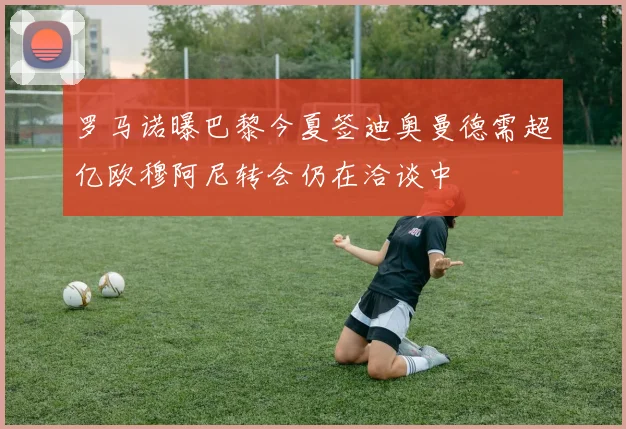 罗马诺曝巴黎今夏签迪奥曼德需超亿欧穆阿尼转会仍在洽谈中