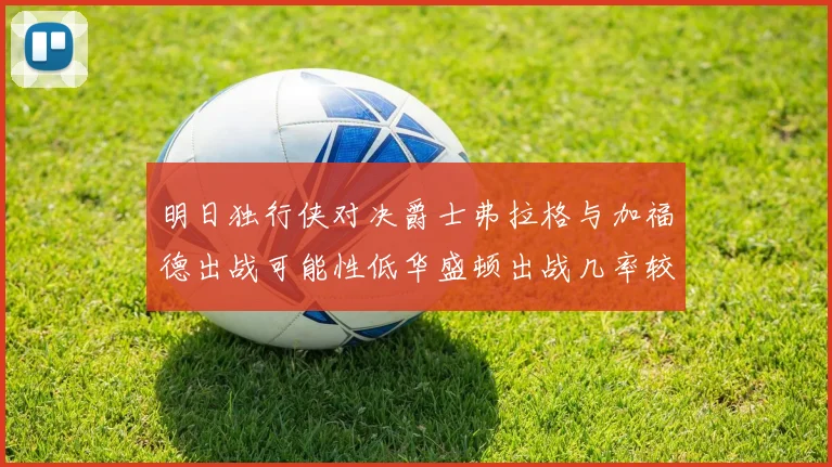 明日独行侠对决爵士弗拉格与加福德出战可能性低华盛顿出战几率较高