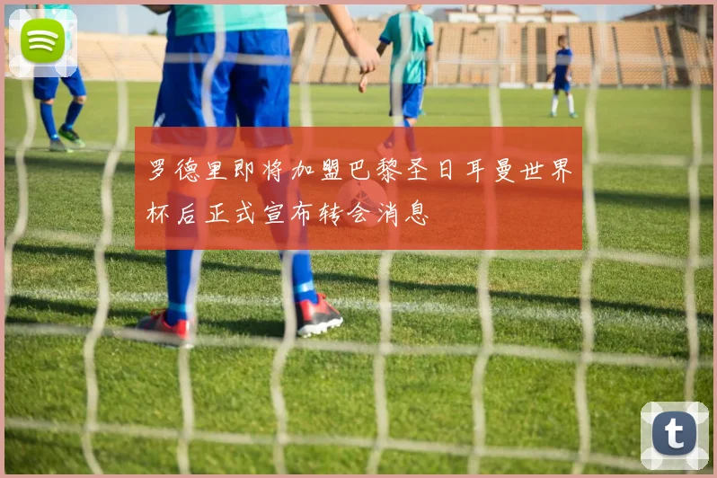 罗德里即将加盟巴黎圣日耳曼世界杯后正式宣布转会消息