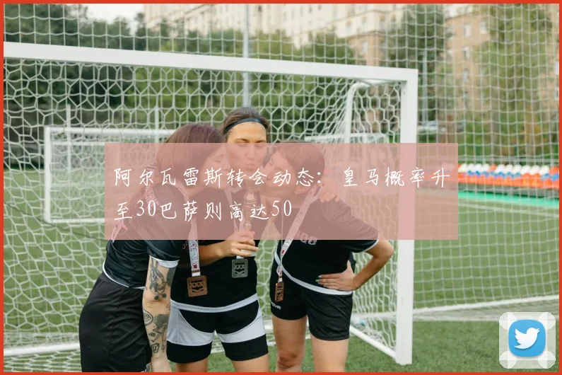 阿尔瓦雷斯转会动态:皇马概率升至30巴萨则高达50