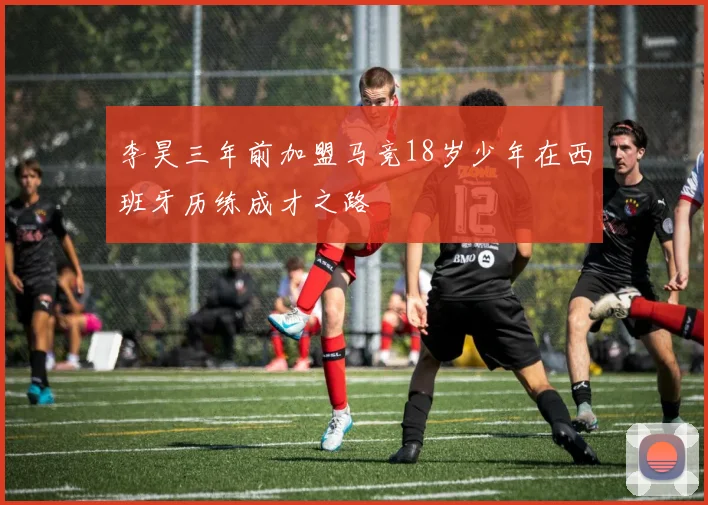 李昊三年前加盟马竞18岁少年在西班牙历练成才之路