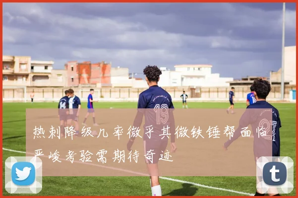 热刺降级几率微乎其微铁锤帮面临严峻考验需期待奇迹