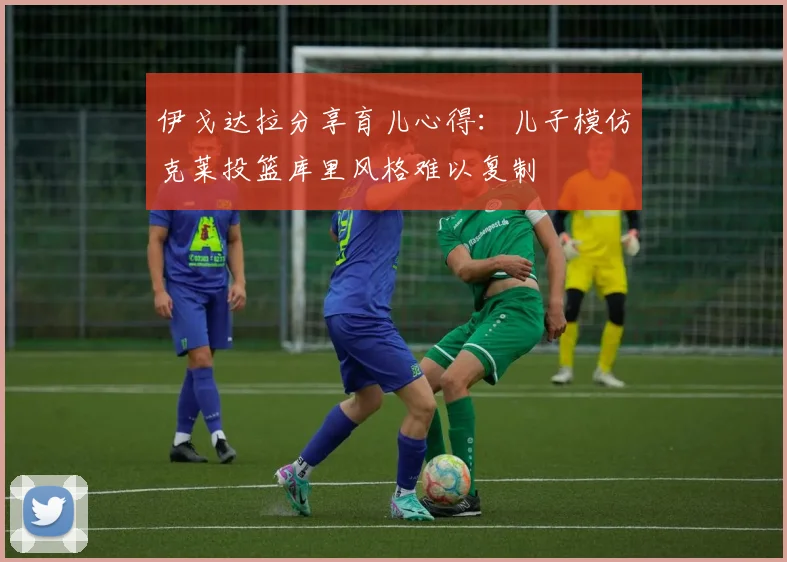 伊戈达拉分享育儿心得：儿子模仿克莱投篮库里风格难以复制