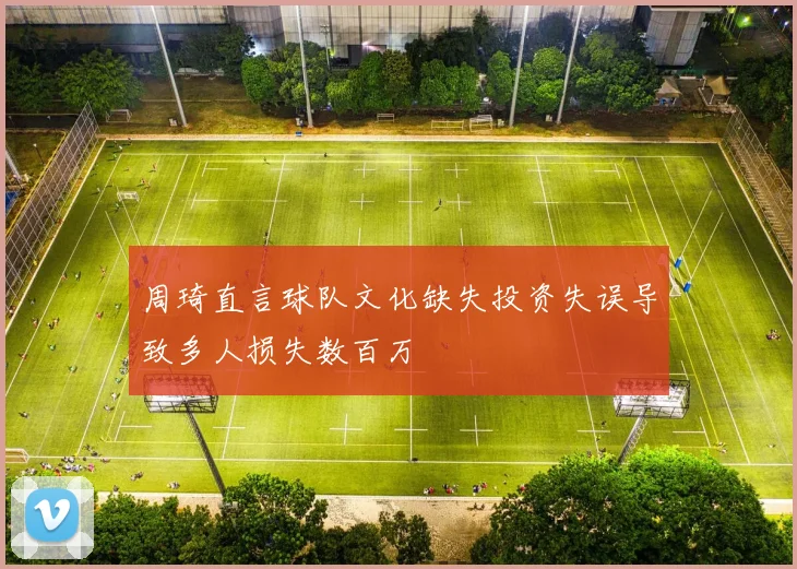 周琦直言球队文化缺失投资失误导致多人损失数百万