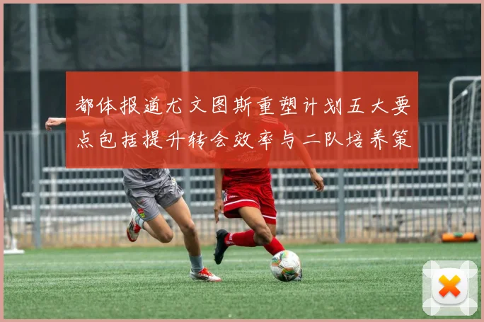都体报道尤文图斯重塑计划五大要点包括提升转会效率与二队培养策略