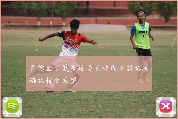 罗德里今夏重返马竞传闻不实记者确认转会无望