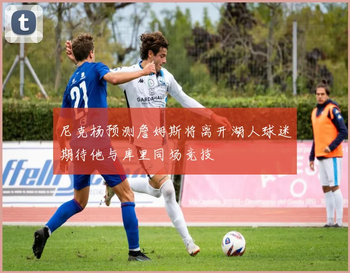 尼克杨预测詹姆斯将离开湖人球迷期待他与库里同场竞技