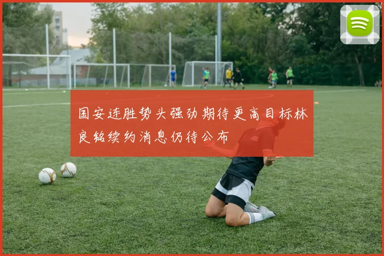 国安连胜势头强劲期待更高目标林良铭续约消息仍待公布