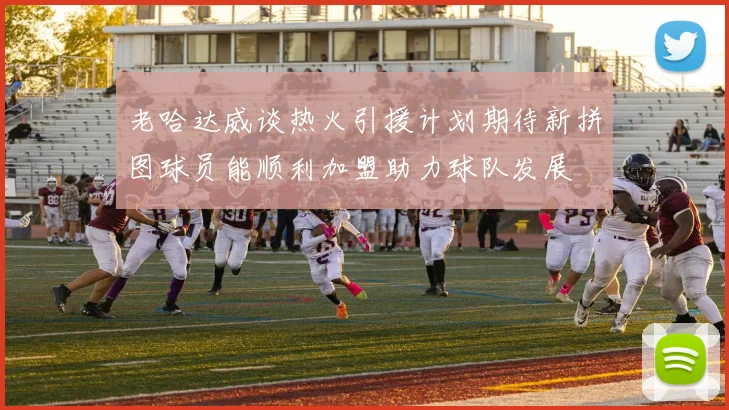 老哈达威谈热火引援计划期待新拼图球员能顺利加盟助力球队发展