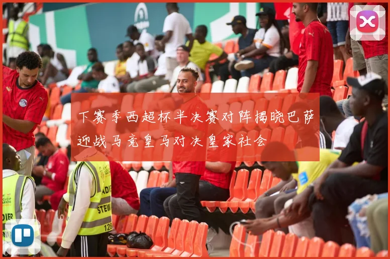 下赛季西超杯半决赛对阵揭晓巴萨迎战马竞皇马对决皇家社会