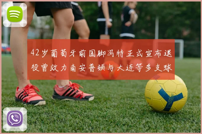 42岁葡萄牙前国脚冯特正式宣布退役曾效力南安普顿与大连等多支球队
