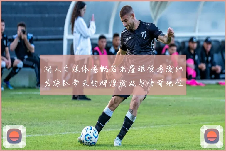 湖人自媒体感慨若老詹退役感谢他为球队带来的辉煌成就与传奇地位