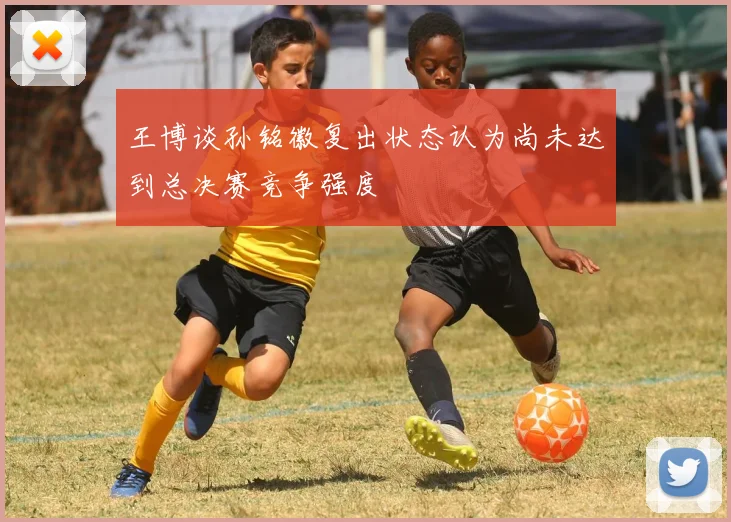 王博谈孙铭徽复出状态认为尚未达到总决赛竞争强度