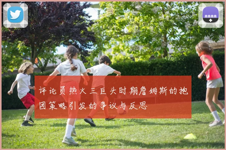 评论员热火三巨头时期詹姆斯的抱团策略引发的争议与反思