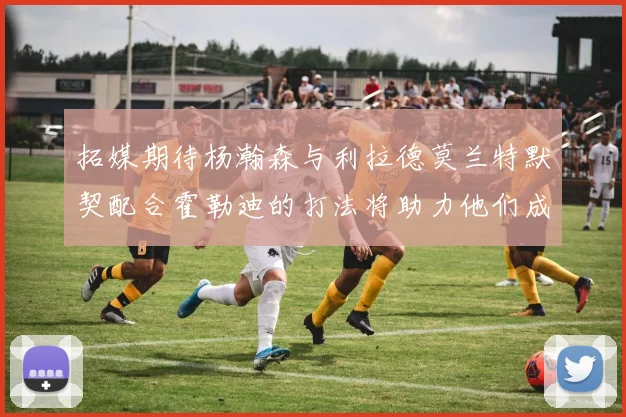 拓媒期待杨瀚森与利拉德莫兰特默契配合霍勒迪的打法将助力他们成长