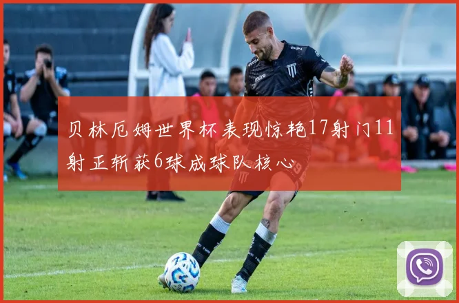 贝林厄姆世界杯表现惊艳17射门11射正斩获6球成球队核心